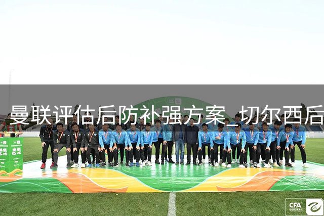 曼联评估后防补强方案 切尔西后卫成潜在引进目标